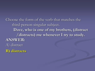 Choose the form of the verb that matches the
    third-person singular subject.
     Dave, who is one of my brothers, (distract
       /distracts) me whenever I try to study.
ANSWER:
A) distract
B) distracts
 
