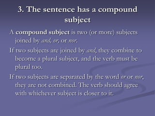 3. The sentence has a compound
               subject
A compound subject is two (or more) subjects
   joined by and, or, or nor.
If two subjects are joined by and, they combine to
   become a plural subject, and the verb must be
   plural too.
If two subjects are separated by the word or or nor,
   they are not combined. The verb should agree
   with whichever subject is closer to it.
 