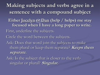 Making subjects and verbs agree in a
 sentence with a compound subject
 Either Jocelyn or Dan (help / helps) me stay
    focused when I have a long paper to write.
First, underline the subjects.
Circle the word between the subjects.
Ask: Does that word join the subjects to make
  them plural or keep them separate? Keeps them
  separate.
Ask: Is the subject that is closer to the verb
 singular or plural? Singular.
 