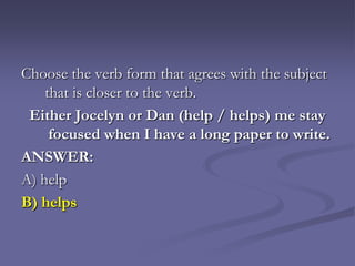 Choose the verb form that agrees with the subject
    that is closer to the verb.
 Either Jocelyn or Dan (help / helps) me stay
     focused when I have a long paper to write.
ANSWER:
A) help
B) helps
 