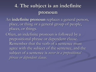 4. The subject is an indefinite
               pronoun
An indefinite pronoun replaces a general person,
 place, or thing or a general group of people,
 places, or things.
Often, an indefinite pronoun is followed by a
 prepositional phrase or dependent clause.
 Remember that the verb of a sentence must
 agree with the subject of the sentence, and the
 subject of a sentence is never in a prepositional
 phrase or dependent clause.
 