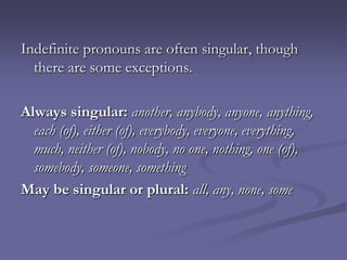 Indefinite pronouns are often singular, though
  there are some exceptions.

Always singular: another, anybody, anyone, anything,
  each (of), either (of), everybody, everyone, everything,
  much, neither (of), nobody, no one, nothing, one (of),
  somebody, someone, something
May be singular or plural: all, any, none, some
 