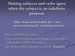 Making subjects and verbs agree
  when the subject is an indefinite
             pronoun
       One of my worst habits (is / are)
      procrastinating by watching movies.

First, underline the subject.
Cross out any prepositional phrase or dependent
  clause that follows the subject.
Ask: Is the subject singular or plural? Singular.
 