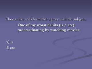 Choose the verb form that agrees with the subject.
      One of my worst habits (is / are)
      procrastinating by watching movies.

A) is
B) are
 