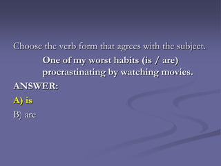Choose the verb form that agrees with the subject.
       One of my worst habits (is / are)
       procrastinating by watching movies.
ANSWER:
A) is
B) are
 