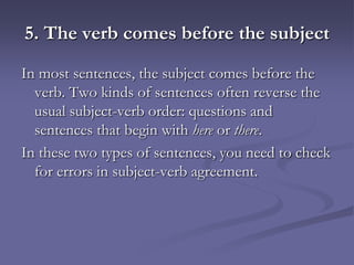 5. The verb comes before the subject
In most sentences, the subject comes before the
  verb. Two kinds of sentences often reverse the
  usual subject-verb order: questions and
  sentences that begin with here or there.
In these two types of sentences, you need to check
  for errors in subject-verb agreement.
 