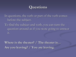 Questions
In questions, the verb or part of the verb comes
  before the subject.
To find the subject and verb, you can turn the
  question around as if you were going to answer
  it.

Where is the theater? / The theater is…
Are you leaving? / You are leaving.
 