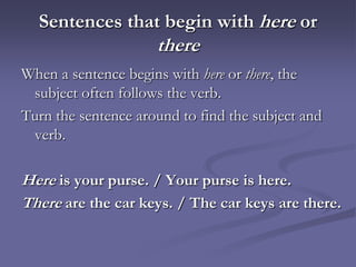Sentences that begin with here or
                     there
When a sentence begins with here or there, the
 subject often follows the verb.
Turn the sentence around to find the subject and
 verb.

Here is your purse. / Your purse is here.
There are the car keys. / The car keys are there.
 