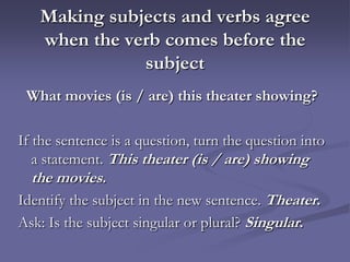 Making subjects and verbs agree
   when the verb comes before the
              subject
 What movies (is / are) this theater showing?

If the sentence is a question, turn the question into
   a statement. This theater (is / are) showing
   the movies.
Identify the subject in the new sentence. Theater.
Ask: Is the subject singular or plural? Singular.
 