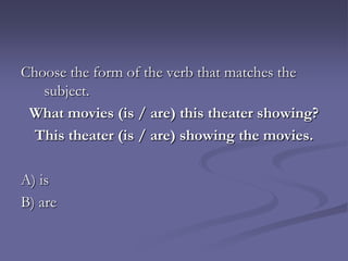 Choose the form of the verb that matches the
   subject.
 What movies (is / are) this theater showing?
 This theater (is / are) showing the movies.

A) is
B) are
 