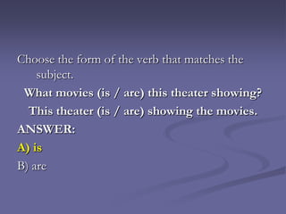 Choose the form of the verb that matches the
    subject.
 What movies (is / are) this theater showing?
  This theater (is / are) showing the movies.
ANSWER:
A) is
B) are
 
