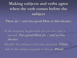 Making subjects and verbs agree
   when the verb comes before the
              subject
There (is / are) two good films at this theater.

If the sentence begins with here or there, turn it
   around: Two good films (is / are) at this
   theater.
Identify the subject in the new sentence. Films.
Ask: Is the subject singular or plural? Plural.
 