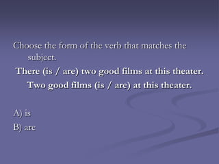 Choose the form of the verb that matches the
   subject.
There (is / are) two good films at this theater.
   Two good films (is / are) at this theater.

A) is
B) are
 