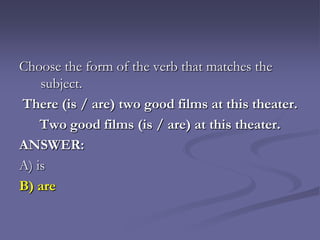 Choose the form of the verb that matches the
    subject.
There (is / are) two good films at this theater.
    Two good films (is / are) at this theater.
ANSWER:
A) is
B) are
 