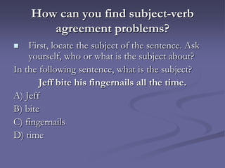 How can you find subject-verb
       agreement problems?
   First, locate the subject of the sentence. Ask
    yourself, who or what is the subject about?
In the following sentence, what is the subject?
       Jeff bite his fingernails all the time.
A) Jeff
B) bite
C) fingernails
D) time
 