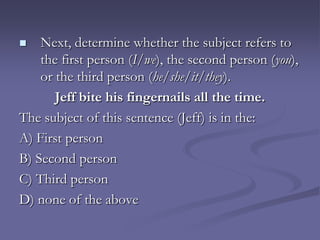    Next, determine whether the subject refers to
    the first person (I/we), the second person (you),
    or the third person (he/she/it/they).
       Jeff bite his fingernails all the time.
The subject of this sentence (Jeff) is in the:
A) First person
B) Second person
C) Third person
D) none of the above
 