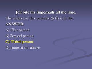 Jeff bite his fingernails all the time.
The subject of this sentence (Jeff) is in the:
ANSWER:
A) First person
B) Second person
C) Third person
D) none of the above
 