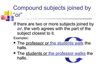Compound subjects joined by
“or”
If there are two or more subjects joined by
   or, the verb agrees with the part of the
   subject closest to it.
Examples:
   The professor or the students walk the
    halls.
   The students or the professor walks the
    halls.
 