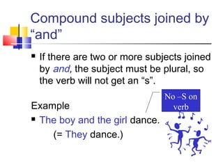 Compound subjects joined by
“and”
   If there are two or more subjects joined
    by and, the subject must be plural, so
    the verb will not get an “s”.
                                 No –S on
Example                            verb
 The boy and the girl dance.

    (= They dance.)
 