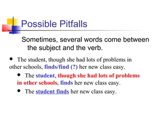 Possible Pitfalls
Sometimes, several words come between
the subject and the verb.
The student, though she had lots of problems in
other schools, finds/find (?) her new class easy.
 The student, though she had lots of problems
in other schools, finds her new class easy.
 The student finds her new class easy.


 