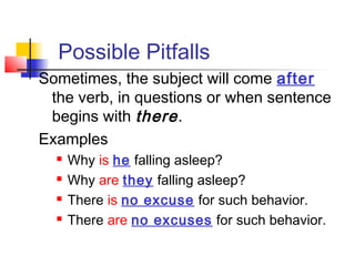 Possible Pitfalls
Sometimes, the subject will come after
the verb, in questions or when sentence
begins with there .
Examples





Why is he falling asleep?
Why are they falling asleep?
There is no excuse for such behavior.
There are no excuses for such behavior.

 