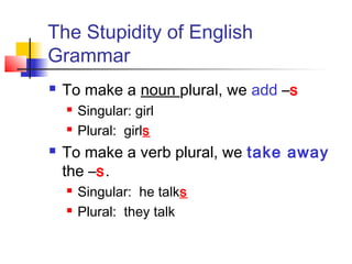 The Stupidity of English
Grammar


To make a noun plural, we add –s





Singular: girl
Plural: girls

To make a verb plural, we take away
the –s.



Singular: he talks
Plural: they talk

 