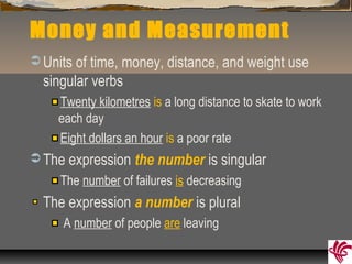 Money and Measurement
 Units of time, money, distance, and weight use
singular verbs
Twenty kilometres is a long distance to skate to work
each day
Eight dollars an hour is a poor rate
 The expression the number is singular
The number of failures is decreasing
The expression a number is plural
A number of people are leaving
 