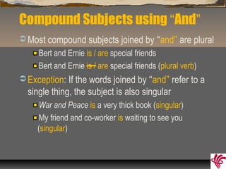 Compound Subjects using “And”
 Most compound subjects joined by “and” are plural
Bert and Ernie is / are special friends
Bert and Ernie is / are special friends (plural verb)
 Exception: If the words joined by “and” refer to a
single thing, the subject is also singular
War and Peace is a very thick book (singular)
My friend and co-worker is waiting to see you
(singular)
 