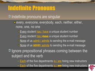 Indefinite Pronouns
 Indefinite pronouns are singular
every, everyone, everybody, each, neither, either,
none, one, no one
Every student has / have a unique student number
Every student has / have a unique student number
None of us admit / admits to sending the e-mail message
None of us admit / admits to sending the e-mail message
 Ignore prepositional phrases coming between the
subject and the verb
– Each of the five departments is / are hiring new instructors
– Each of the five departments is / are hiring new instructors
 