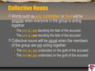 Collective Nouns
 Words such as jury, committee, or herd will be
singular when everyone in the group is acting
together
The jury is / are deciding the fate of the accused
The jury is / are deciding the fate of the accused
 Collective nouns will be plural when the members
of the group are not acting together
The jury is / are undecided on the guilt of the accused
The jury is / are undecided on the guilt of the accused
 
