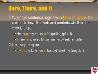 Here, There, and It
 When the sentence begins with Here or There, the
subject follows the verb and controls whether the
verb is plural
Here are my reasons for quitting (plural)
There is no need to pay me next week (singular)
 It is always singular
It was the long hours that bothered me (singular)
 