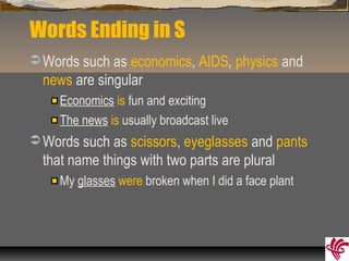 Words Ending in S
 Words such as economics, AIDS, physics and
news are singular
Economics is fun and exciting
The news is usually broadcast live
 Words such as scissors, eyeglasses and pants
that name things with two parts are plural
My glasses were broken when I did a face plant
 
