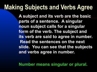 Making Subjects and Verbs Agree
A subject and its verb are the basic
parts of a sentence. A singular
noun subject calls for a singular
form of the verb. The subject and
its verb are said to agree in number.
Read the sentences on the next
slide. You can see that the subjects
and verbs agree in number.
Number means singular or plural.
 