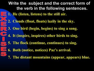 Write the subject and the correct form of
the verb in the following sentences.
1. He (listen, listens) to the still air.
2. Clouds (float, floats) lazily in the sky.
3. One bird (begin, begins) to sing a song.
4. It (inspire, inspires) other birds to sing.
5. The flock (continue, continues) to sing.
6. Both (notice, notices) Paz’s arrival.
7. The distant mountains (appear, appears) blue.
 