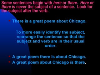 Some sentences begin with here or there. Here or
there is never the subject of a sentence. Look for
the subject after the verb.
 There is a great poem about Chicago.
To more easily identify the subject,
rearrange the sentence so that the
subject and verb are in their usual
order.
 A great poem there is about Chicago.
 A great poem about Chicago is there.
 