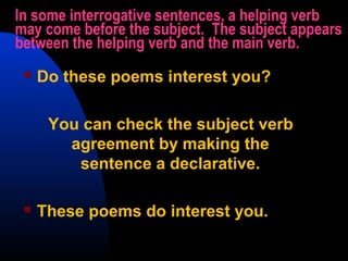In some interrogative sentences, a helping verb
may come before the subject. The subject appears
between the helping verb and the main verb.
 Do these poems interest you?
You can check the subject verb
agreement by making the
sentence a declarative.
 These poems do interest you.
 