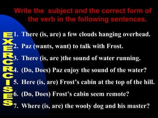 Write the subject and the correct form of
the verb in the following sentences.
1. There (is, are) a few clouds hanging overhead.
2. Paz (wants, want) to talk with Frost.
3. There (is, are )the sound of water running.
4. (Do, Does) Paz enjoy the sound of the water?
5. Here (is, are) Frost’s cabin at the top of the hill.
6. (Do, Does) Frost’s cabin seem remote?
7. Where (is, are) the wooly dog and his master?
 