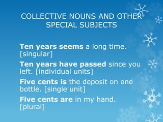 COLLECTIVE NOUNS AND OTHER
SPECIAL SUBJECTS
Ten years seems a long time.
[singular]
Ten years have passed since you
left. [individual units]
Five cents is the deposit on one
bottle. [single unit]
Five cents are in my hand.
[plural]
 