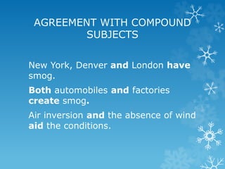 New York, Denver and London have
smog.
Both automobiles and factories
create smog.
Air inversion and the absence of wind
aid the conditions.
AGREEMENT WITH COMPOUND
SUBJECTS
 