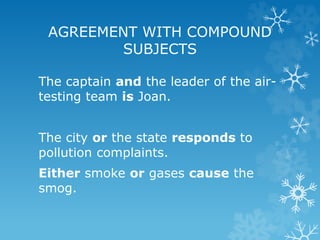 The captain and the leader of the air-
testing team is Joan.
The city or the state responds to
pollution complaints.
Either smoke or gases cause the
smog.
AGREEMENT WITH COMPOUND
SUBJECTS
 