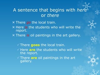 A sentence that begins with here
or there
 There go the local train.
 Here is the students who will write the
report.
 There is oil paintings in the art gallery.
 There goes the local train.
 Here are the students who will write
the report.
 There are oil paintings in the art
gallery.
 