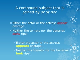 A compound subject that is
joined by or or nor
Either the actor or the actress appear
onstage.
Neither the tomato nor the bananas
looks ripe.
Either the actor or the actress
appears onstage.
Neither the tomato nor the bananas
look ripe.
 