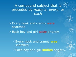 A compound subject that is
preceded by many a, every, or
each
Every nook and cranny were
searched.
Each boy and girl smile brightly.
Every nook and cranny was
searched.
Each boy and girl smiles brightly.
 