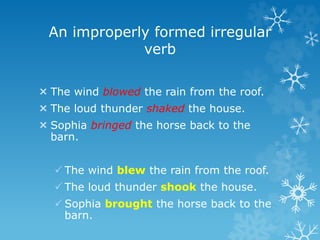 An improperly formed irregular
verb
 The wind blowed the rain from the roof.
 The loud thunder shaked the house.
 Sophia bringed the horse back to the
barn.
 The wind blew the rain from the roof.
 The loud thunder shook the house.
 Sophia brought the horse back to the
barn.
 