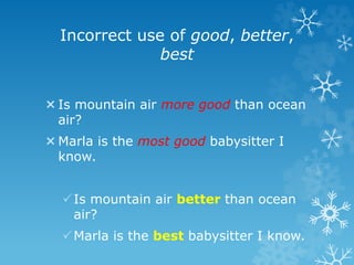 Incorrect use of good, better,
best
Is mountain air more good than ocean
air?
Marla is the most good babysitter I
know.
Is mountain air better than ocean
air?
Marla is the best babysitter I know.
 