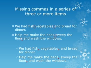 Missing commas in a series of
three or more items
We had fish vegetables and bread for
dinner.
Help me make the beds sweep the
floor and wash the windows.
We had fish, vegetables, and bread
for dinner.
Help me make the beds, sweep the
floor, and wash the windows.
 