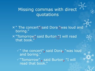 Missing commas with direct
quotations
“ The concert” said Dora “was loud and
boring.”
“Tomorrow” said Burton “I will read
that book.”
“ the concert”, said Dora, “was loud
and boring.”
“Tomorrow” , said Burton, “I will
read that book.”
 