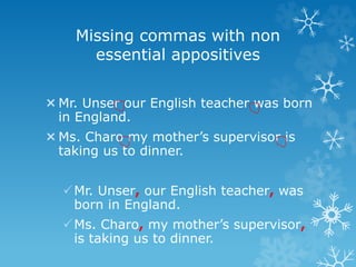 Missing commas with non
essential appositives
Mr. Unser our English teacher was born
in England.
Ms. Charo my mother’s supervisor is
taking us to dinner.
Mr. Unser, our English teacher, was
born in England.
Ms. Charo, my mother’s supervisor,
is taking us to dinner.
 