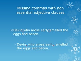 Missing commas with non
essential adjective clauses
Devin who arose early smelled the
eggs and bacon.
Devin, who arose early, smelled
the eggs and bacon.
 