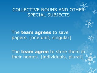 COLLECTIVE NOUNS AND OTHER
SPECIAL SUBJECTS
The team agrees to save
papers. [one unit, singular]
The team agree to store them in
their homes. [individuals, plural]
 